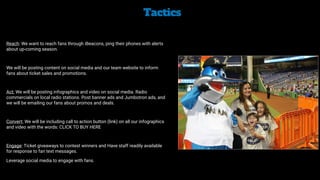 Tactics


Reach: We want to reach fans through iBeacons, ping their phones with alerts
about up-coming season.


We will be posting content on social media and our team website to inform
fans about ticket sales and promotions.


Act: We will be posting infographics and video on social media. Radio
commercials on local radio stations. Post banner ads and Jumbotron ads, and
we will be emailing our fans about promos and deals.


Convert: We will be including call to action button (link) on all our infographics
and video with the words: CLICK TO BUY HERE


Engage: Ticket giveaways to contest winners and Have staff readily available
for response to fan text messages.


Leverage social media to engage with fans.
 