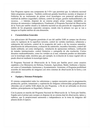 Este Programa supone una componente de I+D+i que permitirá que la industria nacional
lidere programas europeos. También conllevará grandes beneficios sociales al disponer el
Gobierno de un instrumento de primer nivel tecnológico con potencial aplicación en
multitud de ámbitos (seguridad y defensa, control de riesgos, gestión medioambiental y de
recursos, …) Además, disponer de un sistema propio arroja ventajas indudables, en
términos de autonomía e independencia. Finalmente, el Programa Nacional de Observación
de la Tierra por satélite situará a la industria nacional en una posición de vanguardia en el
ámbito de los programas espaciales europeos, siendo ésta la primera vez que se van a
integrar en España satélites de esta dimensión.

•    Caracteristicas Generales

Las aplicaciones del Programa permitirán el uso del satélite SAR en campos tan diversos
como la vigilancia de la superficie terrestre, control de vertidos marítimos, urbanismo y
ordenación del territorio, control de la ocupación del suelo o de los recursos naturales,
planificación de infraestructuras, evaluación de catástrofes, incendios forestales, control del
medio ambiente, así como inteligencia, simulación de operaciones militares, verificación
de tratados internacionales, control fronterizo o cartografía de alta resolución. Ciertos
desastres medioambientales, como los vertidos en el mar, solamente pueden ser detectados
con la tecnología radar, mientras que, por ejemplo, la evolución de la masa vegetal sólo se
puede observar mediante la tecnología óptica.

El Programa Nacional de Observación de la Tierra por Satélite prevé como usuarios
españoles a los Ministerios de Defensa, Fomento, Agricultura, Medio Ambiente e Interior,
así como a Comunidades Autónomas y Ayuntamientos. Asimismo, el Programa posibilitará
acuerdos de intercambio de imágenes con otros sistemas de observación de la tierra y con
otros países.

•    Equipos y Sistemas Principales

El sistema comprenderá todos los subsistemas y equipos necesarios para la programación,
producción, gestión, tratamiento y explotación de imágenes referenciadas geográficamente,
obtenidas con el satélite SAR objeto de este Programa, a fin de ser utilizadas en diversos
ámbitos, principalmente en Seguridad y Defensa.

Con la puesta en marcha del Programa Nacional de Observación de la Tierra por Satélite,
España será el primer país europeo en disponer de un sistema dual de observación, óptico y
radárico, que le proporcionará autonomía e independencia en la toma de imágenes del
planeta desde el espacio.
 