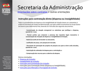 Secretaria da Administração
Orientações sobre contratos > outras orientações
Outras orientações:
• Dispensa de Licitação;
• Inexigibilidade de Licitação;
• Instruções para Contratação Via Licitação;
• Instruções para Contratação Direta (Dispensa ou Inexigibilidade);
• Instruções para Alteração e Prorrogação de Contrato.
Instruções para contratação direta (dispensa ou inexigibilidade)
Todos os procedimentos de dispensa e de inexigibilidade de licitação devem ser submetidos à
análise da Secretaria de Estado da Administração, que após análise encaminhará ao Grupo Gestor
de Governo para deferimento final, devendo ser instruídos dos seguintes documentos:
- Caracterização da situação emergencial ou calamitosa que justifique a dispensa,
quando for o caso;
- Parecer jurídico que comprove a presença dos requisitos legais necessários à
caracterização das situações de dispensa e inexigibilidade de licitação;
- Razão da escolha do fornecedor ou executante;
- Justificativa do preço, com pesquisa de mercado;
- Documento de aprovação dos projetos de pesquisa aos quais os bens serão alocados,
quando for o caso;
- Autorização do ordenador de despesa para a contratação; e
- Comprovação dos recursos para a cobertura da despesa.
 