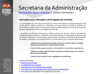 Secretaria da Administração
Orientações sobre contratos > outras orientações
Outras orientações:
• Dispensa de Licitação;
• Inexigibilidade de Licitação;
• Instruções para Contratação Via Licitação;
• Instruções para Contratação Direta (Dispensa ou Inexigibilidade);
• Instruções para Alteração e Prorrogação de Contrato.
Instruções para alteração e prorrogação de contrato
- As prorrogações dos contratos de prestação de serviço continuado que prevejam despesas acima
de R$ 100 mil mensais deverão ser submetidas ao Grupo Gestor de Governo, devendo ser
encaminhadas anteriormente à Secretaria de Estado da Administração no prazo de 60 (sessenta)
dias que antecederem ao término da vigência do contrato.
- Os pedidos de alteração contratual que implique aumento de despesa, inclusive solicitação de
revisão/reequilíbrio econômico e financeiro do contrato, deverão ser submetidos ao Grupo Gestor
de Governo, devendo ser encaminhados anteriormente à Secretaria de Estado da Administração.
Os pedidos de alteração e prorrogação devem ser encaminhados com os seguintes documentos:
- Justificativa apresentada pelo ordenador primário do respectivo órgão ou entidade,
endereçada ao Secretário de Estado da Administração;
- Cópias do edital, proposta vencedora, contrato originário, termos aditivos e apostilamentos.
- Relatório resumido contendo histórico contratual com objeto, preço, termo aditivo e
data de início da atividade;
- Parecer jurídico conclusivo sobre a legalidade do procedimento;
 