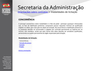 Secretaria da Administração
Orientações sobre contratos > modalidades de licitação
CONCORRÊNCIA
A principal característica desta modalidade é o fato de poder participar quaisquer interessados
que, na fase de habilitação preliminar, comprovem possuir requisitos mínimos de qualificação
exigidos no edital, para execução do objeto da licitação. Na concorrência a habilitação preliminar e
as propostas deverão ser processadas e julgadas por comissão permanente ou especial de, no
mínimo, três membros, sendo que pelo menos dois deles deverão ser servidores qualificados,
pertencentes ao quadro permanente do órgão responsável pela licitação.
Modalidades de licitação:
- Concorrência;
- Tomada de preços;
- Convite;
- Pregão.
Outras orientações
 