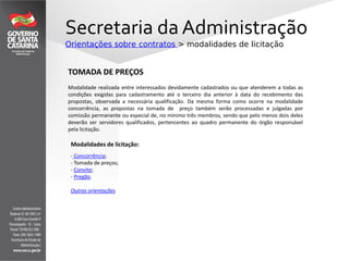 Secretaria da Administração
Orientações sobre contratos > modalidades de licitação
TOMADA DE PREÇOS
Modalidade realizada entre interessados devidamente cadastrados ou que atenderem a todas as
condições exigidas para cadastramento até o terceiro dia anterior à data do recebimento das
propostas, observada a necessária qualificação. Da mesma forma como ocorre na modalidade
concorrência, as propostas na tomada de preço também serão processadas e julgadas por
comissão permanente ou especial de, no mínimo três membros, sendo que pelo menos dois deles
deverão ser servidores qualificados, pertencentes ao quadro permanente do órgão responsável
pela licitação.
Modalidades de licitação:
- Concorrência;
- Tomada de preços;
- Convite;
- Pregão.
Outras orientações
 