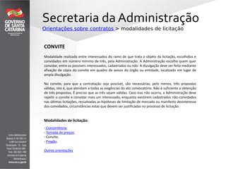 Secretaria da Administração
Orientações sobre contratos > modalidades de licitação
CONVITE
Modalidade realizada entre interessados do ramo de que trata o objeto da licitação, escolhidos e
convidados em número mínimo de três, pela Administração. A Administração escolhe quem quer
convidar, entre os possíveis interessados, cadastrados ou não. A divulgação deve ser feita mediante
afixação de cópia do convite em quadro de avisos do órgão ou entidade, localizado em lugar de
ampla divulgação.
No convite, para que a contratação seja possível, são necessárias, pelo menos, três propostas
válidas, isto é, que atendam a todas as exigências do ato convocatório. Não é suficiente a obtenção
de três propostas. É preciso que as três sejam válidas. Caso isso não ocorra, a Administração deve
repetir o convite e convidar mais um interessado, enquanto existirem cadastrados não-convidados
nas últimas licitações, ressalvadas as hipóteses de limitação de mercado ou manifesto desinteresse
dos convidados, circunstâncias estas que devem ser justificadas no processo de licitação.
Modalidades de licitação:
- Concorrência;
- Tomada de preços;
- Convite;
- Pregão.
Outras orientações
 
