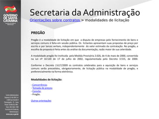 Secretaria da Administração
Orientações sobre contratos > modalidades de licitação
PREGÃO
Pregão é a modalidade de licitação em que a disputa de empresas pelo fornecimento de bens e
serviços comuns é feita em sessão pública. Os licitantes apresentam suas propostas de preço por
escrito e por lances verbais, independentemente do valor estimado da contratação. No pregão, a
escolha da proposta é feita antes da análise da documentação, razão maior de sua celeridade.
A modalidade pregão foi instituída pela Medida Provisória 2.026, de 4 de maio de 2000, convertida
na Lei nº 10.520 de 17 de julho de 2002, regulamentada pelo Decreto 3.555, de 2000.
Conforme o Decreto 2.617/2009 os contratos celebrados para a aquisição de bens e serviços
comuns serão precedidos, obrigatoriamente, de licitação pública na modalidade de pregão, e
preferencialmente na forma eletrônica.
Modalidades de licitação:
- Concorrência;
- Tomada de preços;
- Convite;
- Pregão.
Outras orientações
 
