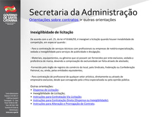Secretaria da Administração
Orientações sobre contratos > outras orientações
Outras orientações:
• Dispensa de Licitação;
• Inexigibilidade de Licitação;
• Instruções para Contratação Via Licitação;
• Instruções para Contratação Direta (Dispensa ou Inexigibilidade);
• Instruções para Alteração e Prorrogação de Contrato.
Inexigilibidade de licitação
De acordo com o art. 25, da lei nº 8.666/93, é inexigível a licitação quando houver inviabilidade de
competição, em especial quando :
- Para a contratação de serviços técnicos com profissionais ou empresas de notória especialização,
vedada a inexigibilidade para serviços de publicidade e divulgação;
- Materiais, equipamentos, ou gêneros que só possam ser fornecidos por ente exclusivo, vedada a
preferência de marca, devendo a comprovação de exclusividade ser feita através de atestado;
-Fornecido pelo órgão de registro do comércio do local, pelo Sindicato, Federação ou Confederação
Patronal, ou, ainda, pelas entidades equivalentes;
- Para contratação de profissional de qualquer setor artístico, diretamente ou através de
empresário exclusivo, desde que consagrado pela crítica especializada ou pela opinião pública.
 