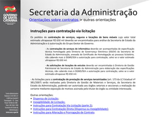 Secretaria da Administração
Orientações sobre contratos > outras orientações
Outras orientações:
• Dispensa de Licitação;
• Inexigibilidade de Licitação;
• Instruções para Contratação Via Licitação (parte 2);
• Instruções para Contratação Direta (Dispensa ou Inexigibilidade);
• Instruções para Alteração e Prorrogação de Contrato.
Instruções para contratação via licitação
Os pedidos de contratação de serviços, seguros e locações de bens móveis cujo valor total
estimado ultrapassar R$ 650 mil deverão ser encaminhados para análise da Secretaria de Estado da
Administração e à autorização do Grupo Gestor de Governo.
- As licitações para a contratação de prestação de serviços terceirizados (art. 173 da LC Estadual nº
381/2007) serão realizadas pela Diretoria de Gestão de Materiais e Serviços, da Secretaria de
Estado da Administração, podendo ser autorizada aos órgãos setoriais e seccionais a realização do
certame mediante exposição de motivos assinada pelo titular do órgão ou entidade interessada.
- As contratações de serviços de informática deverão ser acompanhadas de especificação
técnica homologada pela Diretoria de Governança Eletrônica (DGOV) da Secretaria de
Estado da Administração, anexada do Certificado de Homologação ao processo licitatório,
não cabendo mais à DGMS/SEA a autorização para contratação, salvo se o valor estimado
ultrapassar R$ 650 mil.
- As solicitações de locações de veículos deverão ser encaminhadas à Diretoria de Gestão
Patrimonial da Secretaria de Estado da Administração para elaboração das especificações
técnicas, não cabendo mais à DGMS/SEA a autorização para contratação, salvo se o valor
estimado ultrapassar R$ 650 mil.
 