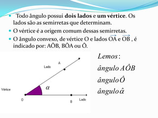  Todo ângulo possui dois lados e um vértice. Os
lados são as semirretas que determinam.
O vértice é a origem comum dessas semirretas.
O ângulo convexo, de vértice O e lados OA e OB , é
indicado por: AÔB, BÔA ou Ô.
ˆ
:
ângulo
Ôângulo
AÔBângulo
Lemos
