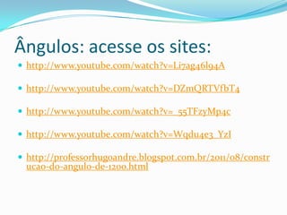 Ângulos: acesse os sites:
http://www.youtube.com/watch?v=Li7ag46l94A
http://www.youtube.com/watch?v=DZmQRTVfbT4
http://www.youtube.com/watch?v=_55TFzyMp4c
http://www.youtube.com/watch?v=Wqdu4e3_YzI
http://professorhugoandre.blogspot.com.br/2011/08/constr
ucao-do-angulo-de-120o.html