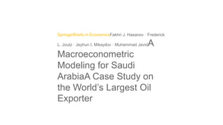 SpringerBriefs in EconomicsFakhri J. Hasanov · Frederick
L. Joutz · Jeyhun I. Mikayilov · Muhammad JavidA
Macroeconometric
Modeling for Saudi
ArabiaA Case Study on
the World’s Largest Oil
Exporter
 