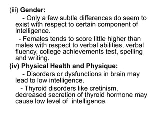 (iii) Gender:
- Only a few subtle differences do seem to
exist with respect to certain component of
intelligence.
- Females tends to score little higher than
males with respect to verbal abilities, verbal
fluency, college achievements test, spelling
and writing.
(iv) Physical Health and Physique:
- Disorders or dysfunctions in brain may
lead to low intelligence.
- Thyroid disorders like cretinism,
decreased secretion of thyroid hormone may
cause low level of intelligence.
 