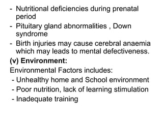 - Nutritional deficiencies during prenatal
period
- Pituitary gland abnormalities , Down
syndrome
- Birth injuries may cause cerebral anaemia
which may leads to mental defectiveness.
(v) Environment:
Environmental Factors includes:
- Unhealthy home and School environment
- Poor nutrition, lack of learning stimulation
- Inadequate training
 