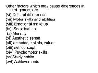 Other factors which may cause differences in
intelligences are
(vi) Cultural differences
(vii) Motor skills and abilities
(viii) Emotional make up
(ix) Socialisation
(x) Morality
(xi) Aesthetic sense
(xii) attitudes, beliefs, values
(xiii) self concept
(xiv) Psychomotor skills
(xv)Study habits
(xvi) Achievements
 