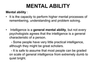 MENTAL ABILITY
Mental ability :
• It is the capacity to perform higher mental processes of
remembering, understanding and problem solving.
• Intelligence is a general mental ability, but not every
psychologists agrees that the intelligence is a general
characteristic of a person.
- Some people have very little practical intelligence,
although they might be great scholars.
- It is safe to assume that most people can be graded
on scale of general intelligence from extremely dumb to
quiet bright.
 