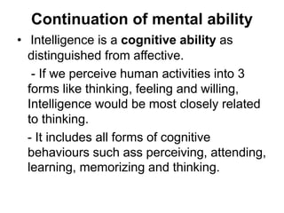 Continuation of mental ability
• Intelligence is a cognitive ability as
distinguished from affective.
- If we perceive human activities into 3
forms like thinking, feeling and willing,
Intelligence would be most closely related
to thinking.
- It includes all forms of cognitive
behaviours such ass perceiving, attending,
learning, memorizing and thinking.
 