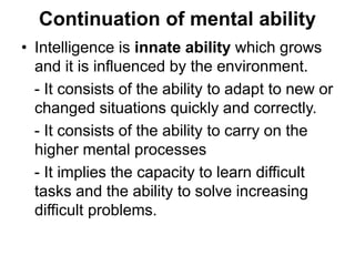 Continuation of mental ability
• Intelligence is innate ability which grows
and it is influenced by the environment.
- It consists of the ability to adapt to new or
changed situations quickly and correctly.
- It consists of the ability to carry on the
higher mental processes
- It implies the capacity to learn difficult
tasks and the ability to solve increasing
difficult problems.
 