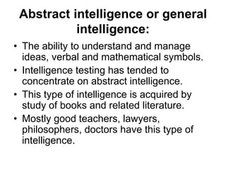 Abstract intelligence or general
intelligence:
• The ability to understand and manage
ideas, verbal and mathematical symbols.
• Intelligence testing has tended to
concentrate on abstract intelligence.
• This type of intelligence is acquired by
study of books and related literature.
• Mostly good teachers, lawyers,
philosophers, doctors have this type of
intelligence.
 