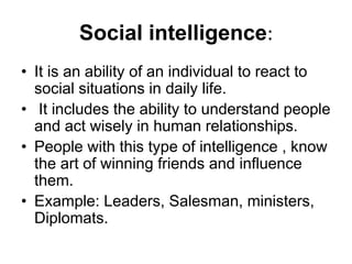 Social intelligence:
• It is an ability of an individual to react to
social situations in daily life.
• It includes the ability to understand people
and act wisely in human relationships.
• People with this type of intelligence , know
the art of winning friends and influence
them.
• Example: Leaders, Salesman, ministers,
Diplomats.
 