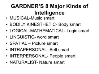 GARDNER’S 8 Major Kinds of
Intelligence
• MUSICAL-Music smart
• BODILY KINESTHETIC- Body smart
• LOGICAL-MATHEMATICAL- Logic smart
• LINGUISTIC- word smart
• SPATIAL – Picture smart
• INTRAPERSONAL- Self smart
• INTERPERSONAL- People smart
• NATURALIST- Nature smart
 