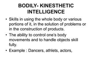 BODILY- KINESTHETIC
INTELLIGENCE
• Skills in using the whole body or various
portions of it, in the solution of problems or
in the construction of products.
• The ability to control one’s body
movements and to handle objects skill
fully.
• Example : Dancers, athlets, actors,
 