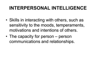 INTERPERSONAL INTELLIGENCE
• Skills in interacting with others, such as
sensitivity to the moods, temperaments,
motivations and intentions of others.
• The capacity for person – person
communications and relationships.
 