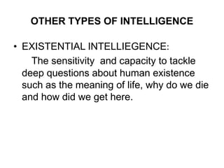 OTHER TYPES OF INTELLIGENCE
• EXISTENTIAL INTELLIEGENCE:
The sensitivity and capacity to tackle
deep questions about human existence
such as the meaning of life, why do we die
and how did we get here.
 