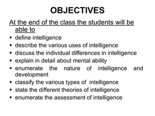 OBJECTIVES
At the end of the class the students will be
able to
 define intelligence
 describe the various uses of intelligence
 discuss the individual differences in intelligence
 explain in detail about mental ability
 enumerate the nature of intelligence and
development
 classify the various types of intelligence
 state the different theories of intelligence
 enumerate the assessment of intelligence
 