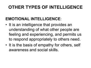 OTHER TYPES OF INTELLIGENCE
EMOTIONAL INTELLIGENCE:
• It is an intelligence that provides an
understanding of what other people are
feeling and experiencing, and permits us
to respond appropriately to others need.
• It is the basis of empathy for others, self
awareness and social skills.
 