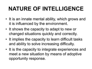NATURE OF INTELLIGENCE
• It is an innate mental ability, which grows and
it is influenced by the environment.
• It shows the capacity to adapt to new or
changed situations quickly and correctly.
• It implies the capacity to learn difficult tasks
and ability to solve increasing difficulty.
• It is the capacity to integrate experiences and
meet a new situation by means of adoptive
opportunity response.
 