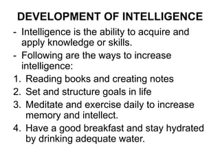 DEVELOPMENT OF INTELLIGENCE
- Intelligence is the ability to acquire and
apply knowledge or skills.
- Following are the ways to increase
intelligence:
1. Reading books and creating notes
2. Set and structure goals in life
3. Meditate and exercise daily to increase
memory and intellect.
4. Have a good breakfast and stay hydrated
by drinking adequate water.
 
