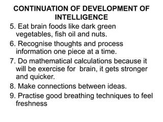 CONTINUATION OF DEVELOPMENT OF
INTELLIGENCE
5. Eat brain foods like dark green
vegetables, fish oil and nuts.
6. Recognise thoughts and process
information one piece at a time.
7. Do mathematical calculations because it
will be exercise for brain, it gets stronger
and quicker.
8. Make connections between ideas.
9. Practise good breathing techniques to feel
freshness
 