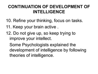 CONTINUATION OF DEVELOPMENT OF
INTELLIGENCE
10. Refine your thinking, focus on tasks.
11. Keep your brain active .
12. Do not give up, so keep trying to
improve your intellect.
Some Psychologists explained the
development of intelligence by following
theories of intelligence.
 