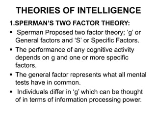 THEORIES OF INTELLIGENCE
1.SPERMAN’S TWO FACTOR THEORY:
 Sperman Proposed two factor theory; ‘g’ or
General factors and ‘S’ or Specific Factors.
 The performance of any cognitive activity
depends on g and one or more specific
factors.
 The general factor represents what all mental
tests have in common.
 Individuals differ in ‘g’ which can be thought
of in terms of information processing power.
 