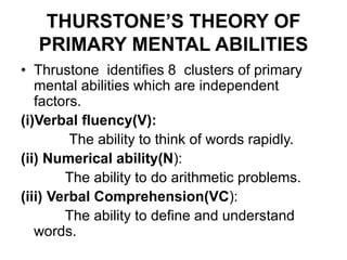 THURSTONE’S THEORY OF
PRIMARY MENTAL ABILITIES
• Thrustone identifies 8 clusters of primary
mental abilities which are independent
factors.
(i)Verbal fluency(V):
The ability to think of words rapidly.
(ii) Numerical ability(N):
The ability to do arithmetic problems.
(iii) Verbal Comprehension(VC):
The ability to define and understand
words.
 