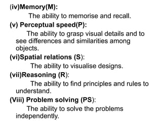 (iv)Memory(M):
The ability to memorise and recall.
(v) Perceptual speed(P):
The ability to grasp visual details and to
see differences and similarities among
objects.
(vi)Spatial relations (S):
The ability to visualise designs.
(vii)Reasoning (R):
The ability to find principles and rules to
understand.
(Viii) Problem solving (PS):
The ability to solve the problems
independently.
 