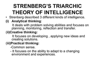 STRENBERG’S TRIARCHIC
THEORY OF INTELLIGENCE
• Strenberg described 3 different kinds of intelligence.
(i) Analytical thinking:
It deals with problem solving abilities and focuses on
planning, monitoring, reflection and transfer.
(ii)Creative thinking:
It focuses on developing , applying new ideas and
creating solutions.
(iii)Practical thinking:
-Common sense.
- It focuses on the ability to adapt to a changing
environment and experiences.
 