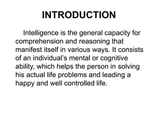 INTRODUCTION
Intelligence is the general capacity for
comprehension and reasoning that
manifest itself in various ways. It consists
of an individual’s mental or cognitive
ability, which helps the person in solving
his actual life problems and leading a
happy and well controlled life.
 