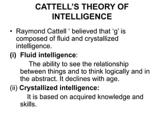 CATTELL’S THEORY OF
INTELLIGENCE
• Raymond Cattell ‘ believed that ‘g’ is
composed of fluid and crystallized
intelligence.
(i) Fluid intelligence:
The ability to see the relationship
between things and to think logically and in
the abstract. It declines with age.
(ii) Crystallized intelligence:
It is based on acquired knowledge and
skills.
 