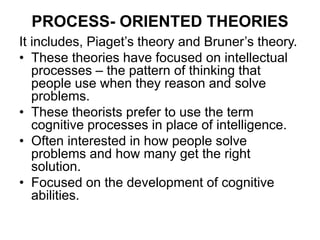 PROCESS- ORIENTED THEORIES
It includes, Piaget’s theory and Bruner’s theory.
• These theories have focused on intellectual
processes – the pattern of thinking that
people use when they reason and solve
problems.
• These theorists prefer to use the term
cognitive processes in place of intelligence.
• Often interested in how people solve
problems and how many get the right
solution.
• Focused on the development of cognitive
abilities.
 
