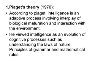 1.Piaget’s theory (1970):
• According to piaget, intelligence is an
adaptive process involving interplay of
biological maturation and interaction with
the environment.
• He viewed intelligence as an evolution of
cognitive processes such as
understanding the laws of nature,
Principles of grammar and mathematical
rules.
 