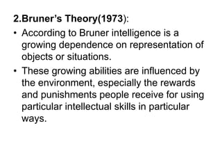 2.Bruner’s Theory(1973):
• According to Bruner intelligence is a
growing dependence on representation of
objects or situations.
• These growing abilities are influenced by
the environment, especially the rewards
and punishments people receive for using
particular intellectual skills in particular
ways.
 