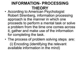 INFORMATION- PROCESSING
THEORY
• According to American Psychologist
Robert Strenberg, information processing
approach is the manner in which one
proceeds to perform a mental task or solve
a problem from the time one comes across
it, gather and make use of the information
for completing the task.
• The process of problem solving steps are:
(i) Encoding (identifying the relevant
available information in the mind)
 