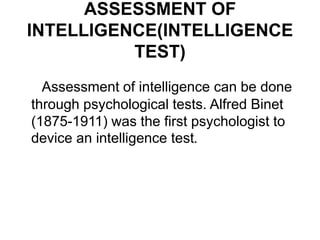 ASSESSMENT OF
INTELLIGENCE(INTELLIGENCE
TEST)
Assessment of intelligence can be done
through psychological tests. Alfred Binet
(1875-1911) was the first psychologist to
device an intelligence test.
 