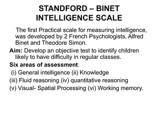 STANDFORD – BINET
INTELLIGENCE SCALE
The first Practical scale for measuring intelligence,
was developed by 2 French Psychologists, Alfred
Binet and Theodore Simon.
Aim: Develop an objective test to identify children
likely to have difficulty in regular classes.
Six areas of assessment:
(i) General intelligence (ii) Knowledge
(iii) Fluid reasoning (iv) quantitative reasoning
(v) Visual- Spatial Processing (vi) Working memory.
 