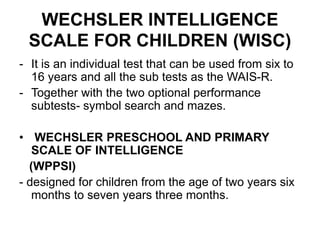 WECHSLER INTELLIGENCE
SCALE FOR CHILDREN (WISC)
- It is an individual test that can be used from six to
16 years and all the sub tests as the WAIS-R.
- Together with the two optional performance
subtests- symbol search and mazes.
• WECHSLER PRESCHOOL AND PRIMARY
SCALE OF INTELLIGENCE
(WPPSI)
- designed for children from the age of two years six
months to seven years three months.
 
