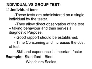 INDIVIDUAL VS GROUP TEST:
I.1.Individual test:
-These tests are administered on a single
individual by the tester.
-They allow direct observation of the test
– taking behaviour and thus serves a
diagnostic Purpose.
- Good rapport should be established.
- Time Consuming and increases the cost
of test
- Skill and experience is important factor
Example: Standford - Binet ,
Weschlers Scales
 