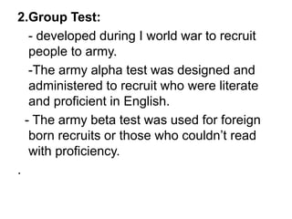 2.Group Test:
- developed during I world war to recruit
people to army.
-The army alpha test was designed and
administered to recruit who were literate
and proficient in English.
- The army beta test was used for foreign
born recruits or those who couldn’t read
with proficiency.
.
 