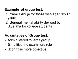 Example of group test:
1.Pramila Ahuja for those who aged 13-17
years
2. General mental ability devised by
S.Jalatta for college students
Advantages of Group test:
- Administered to large group
- Simplifies the examiners role
- Scoring is more objective
 