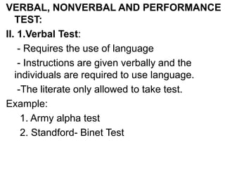 VERBAL, NONVERBAL AND PERFORMANCE
TEST:
II. 1.Verbal Test:
- Requires the use of language
- Instructions are given verbally and the
individuals are required to use language.
-The literate only allowed to take test.
Example:
1. Army alpha test
2. Standford- Binet Test
 