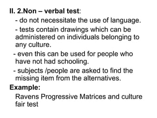 II. 2.Non – verbal test:
- do not necessitate the use of language.
- tests contain drawings which can be
administered on individuals belonging to
any culture.
- even this can be used for people who
have not had schooling.
- subjects /people are asked to find the
missing item from the alternatives.
Example:
Ravens Progressive Matrices and culture
fair test
 