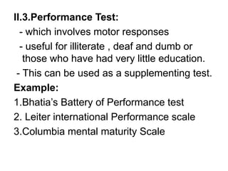 II.3.Performance Test:
- which involves motor responses
- useful for illiterate , deaf and dumb or
those who have had very little education.
- This can be used as a supplementing test.
Example:
1.Bhatia’s Battery of Performance test
2. Leiter international Performance scale
3.Columbia mental maturity Scale
 